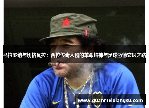 马拉多纳与切格瓦拉:两位传奇人物的革命精神与足球激情交织之路 马拉多纳与切格瓦拉:两位传奇人物的革命精神与足球激情交织之路