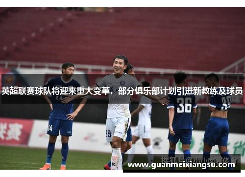 英超联赛球队将迎来重大变革，部分俱乐部计划引进新教练及球员