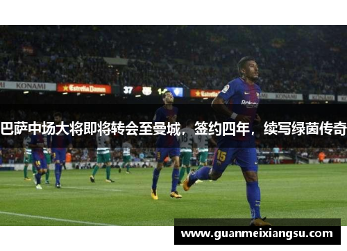 巴萨中场大将即将转会至曼城，签约四年，续写绿茵传奇