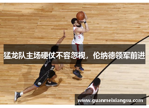 猛龙队主场硬仗不容忽视，伦纳德领军前进