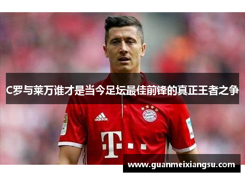 C罗与莱万谁才是当今足坛最佳前锋的真正王者之争
