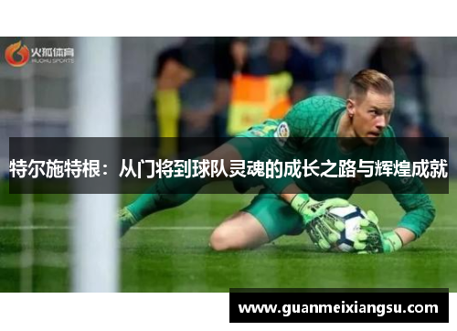 特尔施特根：从门将到球队灵魂的成长之路与辉煌成就