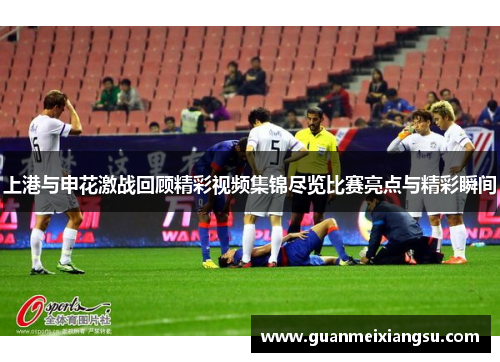 上港与申花激战回顾精彩视频集锦尽览比赛亮点与精彩瞬间