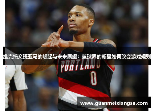 维克托文班亚马的崛起与未来展望：篮球界的新星如何改变游戏规则